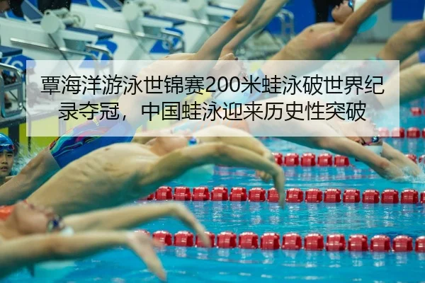 覃海洋游泳世锦赛200米蛙泳破世界纪录夺冠，中国蛙泳迎来历史性突破