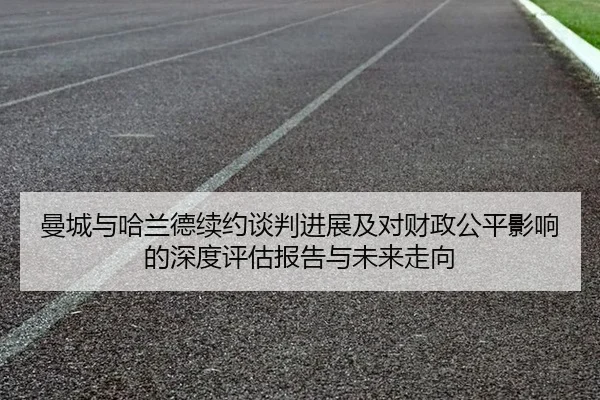 曼城与哈兰德续约谈判进展及对财政公平影响的深度评估报告与未来走向